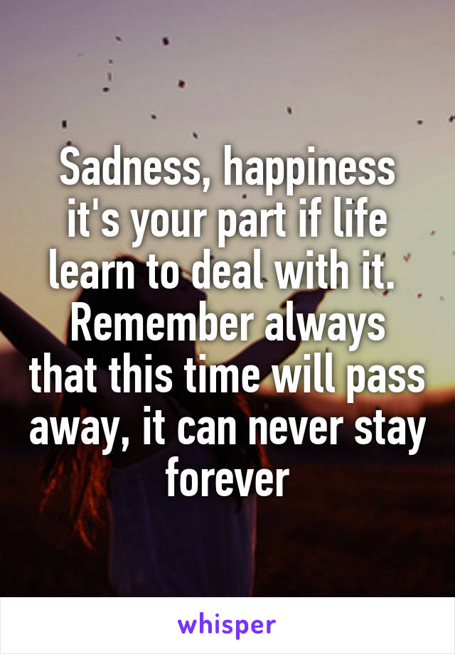Sadness, happiness it's your part if life learn to deal with it. 
Remember always that this time will pass away, it can never stay forever