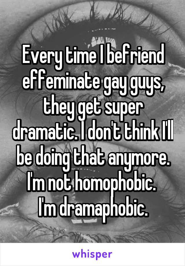 Every time I befriend effeminate gay guys, they get super dramatic. I don't think I'll be doing that anymore.
I'm not homophobic. 
I'm dramaphobic.
