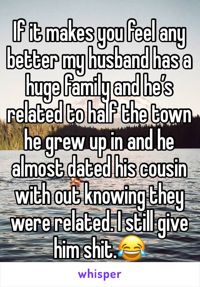 If it makes you feel any better my husband has a huge family and he’s related to half the town he grew up in and he almost dated his cousin with out knowing they were related. I still give him shit.😂