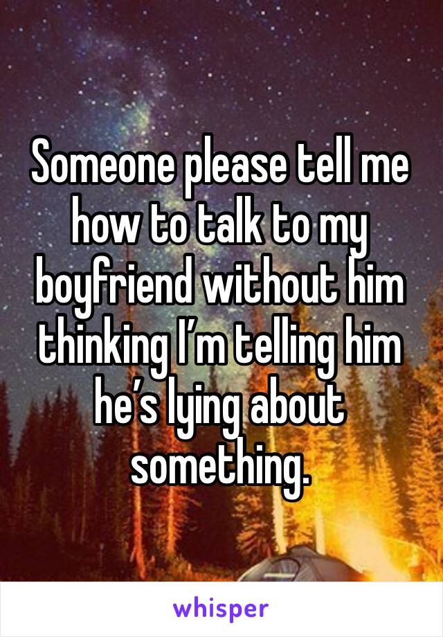 Someone please tell me how to talk to my boyfriend without him thinking I’m telling him he’s lying about something. 