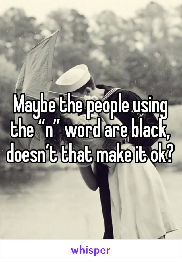 Maybe the people using the “n” word are black, doesn’t that make it ok?