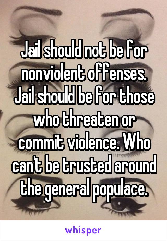 Jail should not be for nonviolent offenses. Jail should be for those who threaten or commit violence. Who can't be trusted around the general populace.