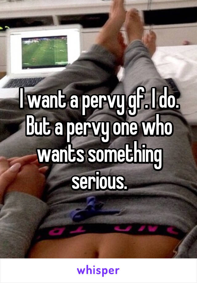 I want a pervy gf. I do. But a pervy one who wants something serious.