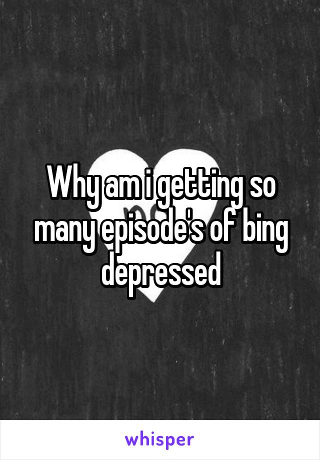 Why am i getting so many episode's of bing depressed