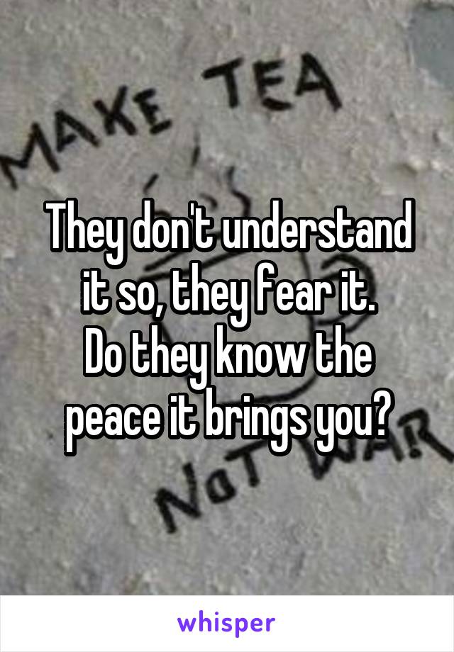 They don't understand it so, they fear it.
Do they know the peace it brings you?
