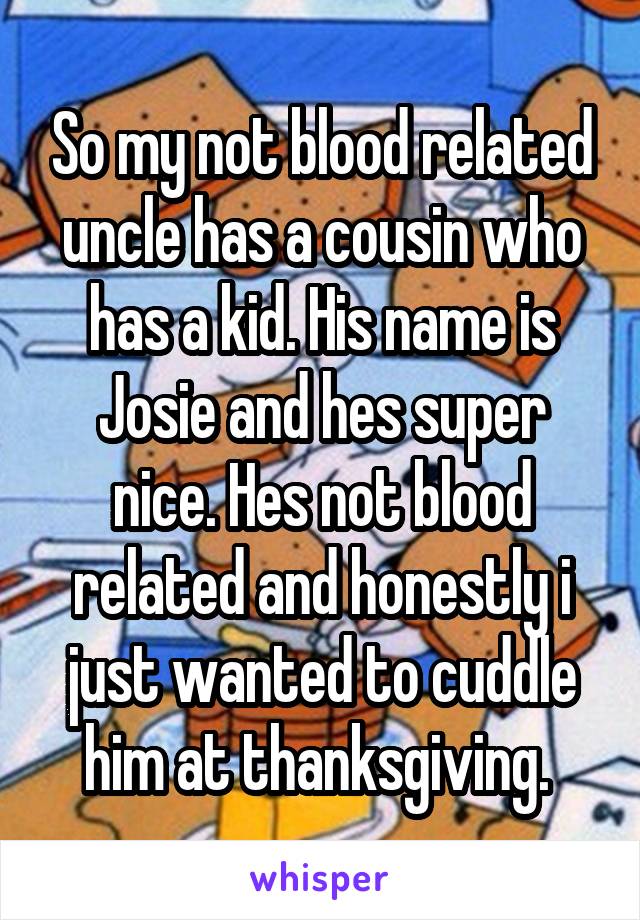 So my not blood related uncle has a cousin who has a kid. His name is Josie and hes super nice. Hes not blood related and honestly i just wanted to cuddle him at thanksgiving. 