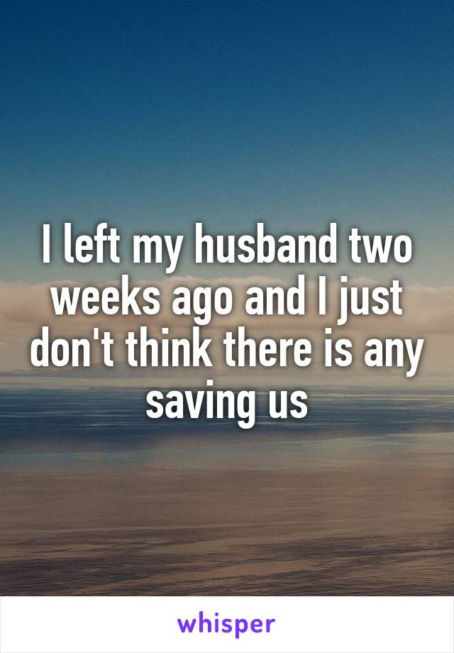I left my husband two weeks ago and I just don't think there is any saving us