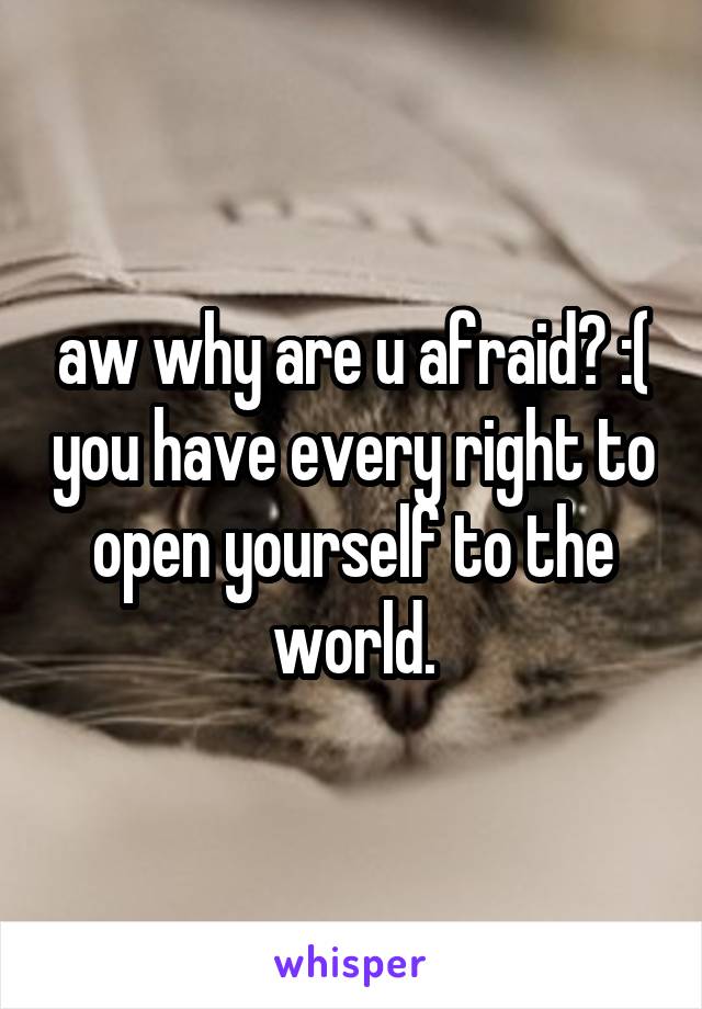 aw why are u afraid? :( you have every right to open yourself to the world.
