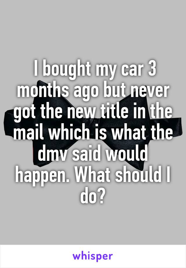  I bought my car 3 months ago but never got the new title in the mail which is what the dmv said would happen. What should I do?