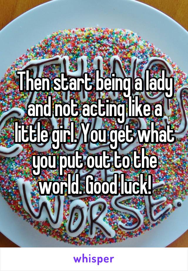 Then start being a lady and not acting like a little girl. You get what you put out to the world. Good luck!