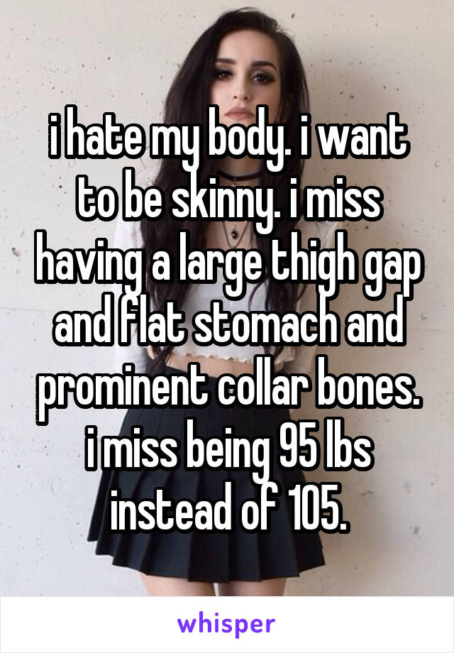 i hate my body. i want to be skinny. i miss having a large thigh gap and flat stomach and prominent collar bones. i miss being 95 lbs instead of 105.