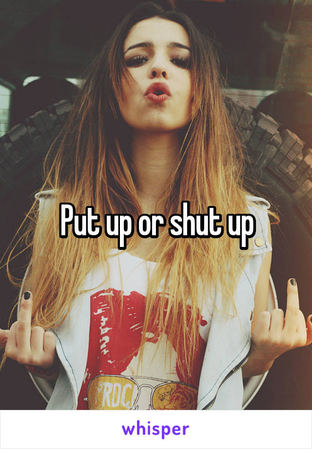Put up or shut up