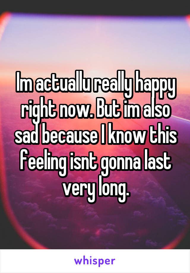 Im actuallu really happy right now. But im also sad because I know this feeling isnt gonna last very long.