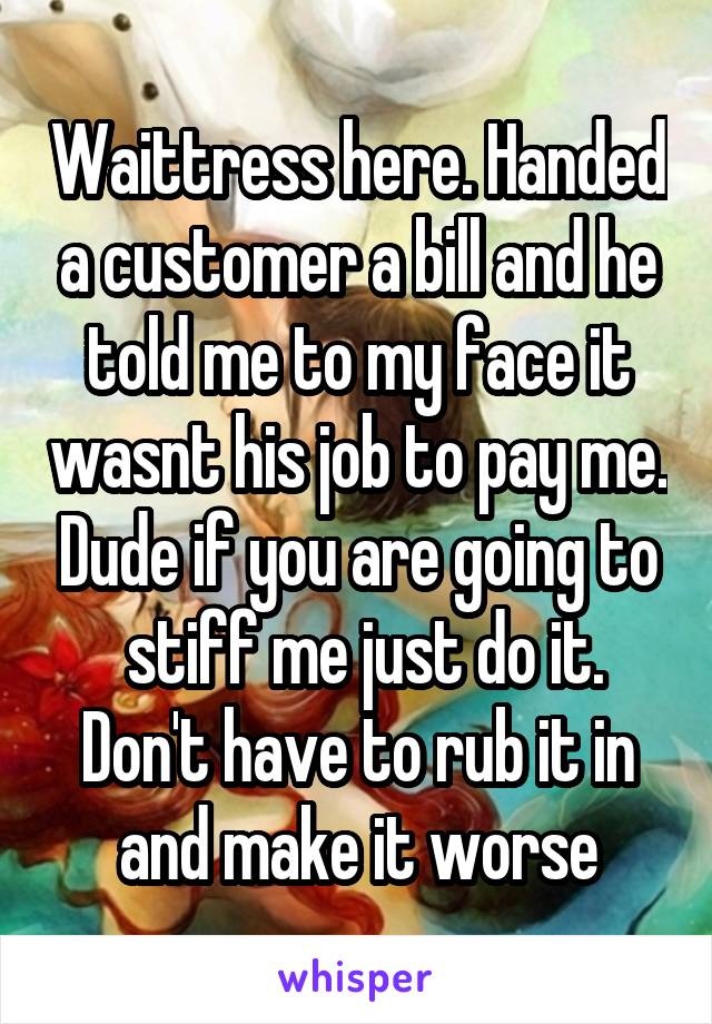 Waittress here. Handed a customer a bill and he told me to my face it wasnt his job to pay me. Dude if you are going to
 stiff me just do it. Don't have to rub it in and make it worse