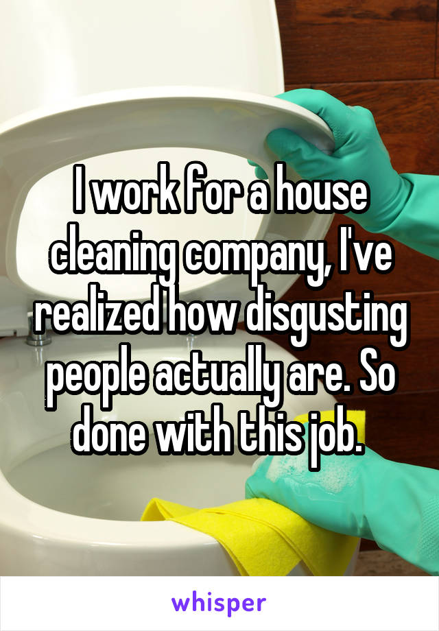 I work for a house cleaning company, I've realized how disgusting people actually are. So done with this job. 