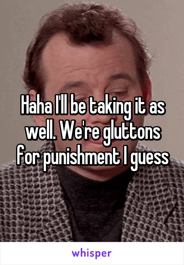Haha I'll be taking it as well. We're gluttons for punishment I guess