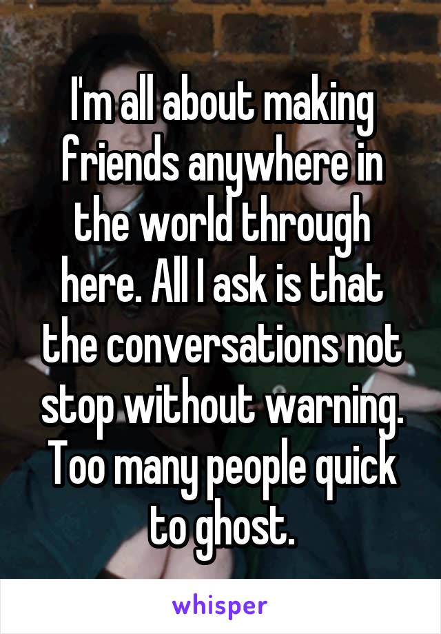 I'm all about making friends anywhere in the world through here. All I ask is that the conversations not stop without warning. Too many people quick to ghost.