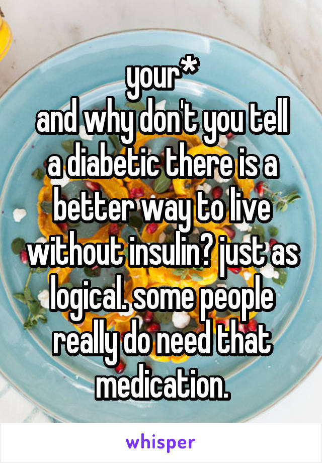 your*
and why don't you tell a diabetic there is a better way to live without insulin? just as logical. some people really do need that medication.