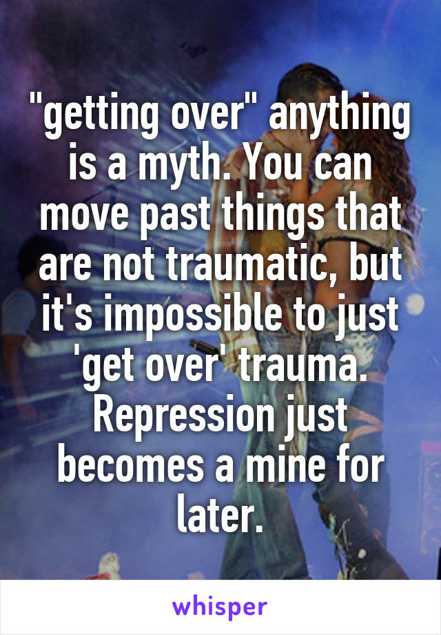 "getting over" anything is a myth. You can move past things that are not traumatic, but it's impossible to just 'get over' trauma. Repression just becomes a mine for later.