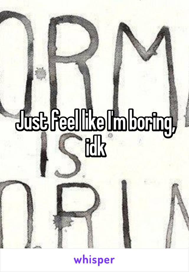 Just feel like I'm boring, idk