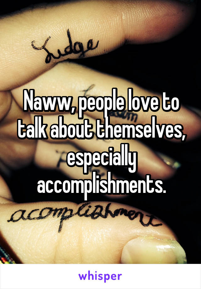 Naww, people love to talk about themselves, especially accomplishments.