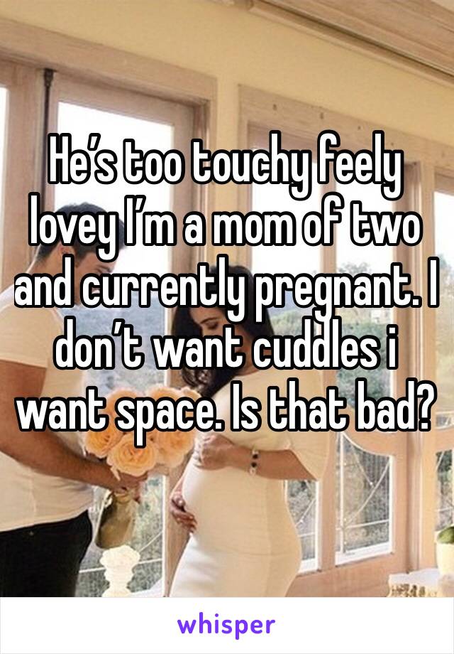 He’s too touchy feely lovey I’m a mom of two and currently pregnant. I don’t want cuddles i want space. Is that bad?