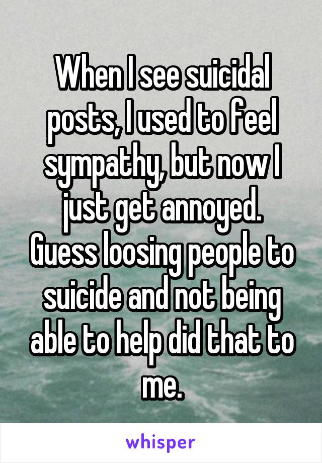 When I see suicidal posts, I used to feel sympathy, but now I just get annoyed.
Guess loosing people to suicide and not being able to help did that to me.