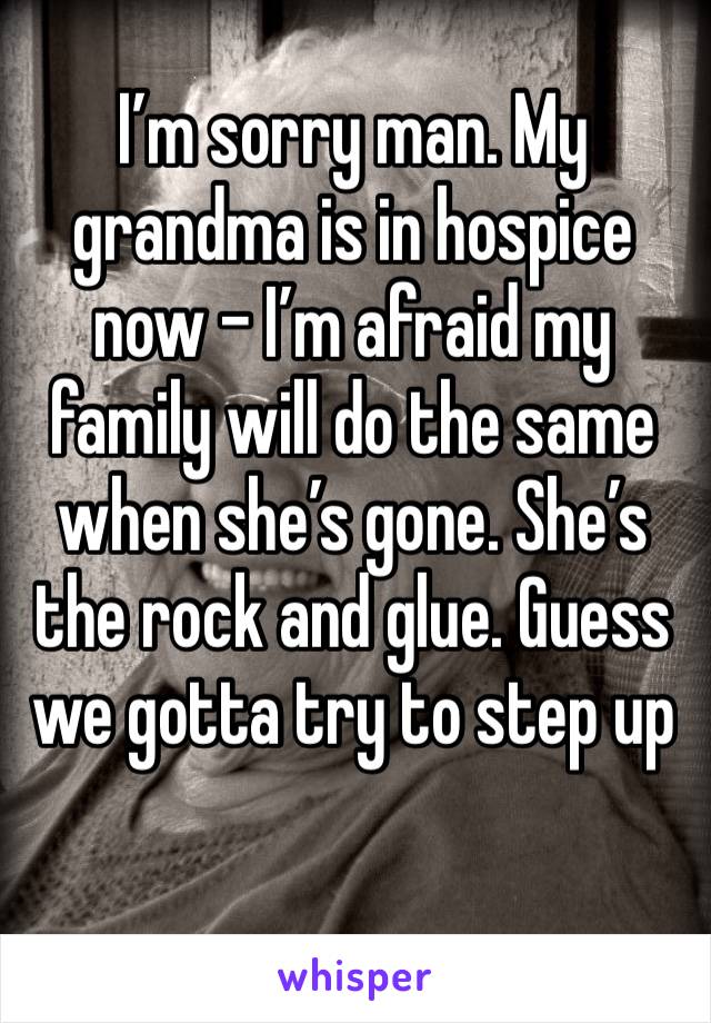 I’m sorry man. My grandma is in hospice now - I’m afraid my family will do the same when she’s gone. She’s the rock and glue. Guess we gotta try to step up 