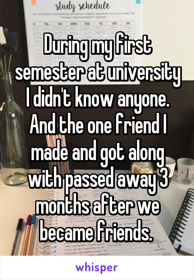 During my first semester at university I didn't know anyone. And the one friend I made and got along with passed away 3 months after we became friends. 