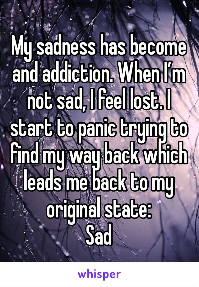 My sadness has become and addiction. When I’m not sad, I feel lost. I start to panic trying to find my way back which leads me back to my original state:
Sad