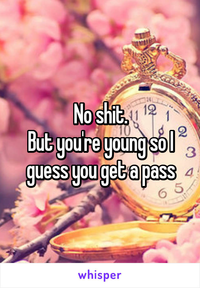 No shit.
But you're young so I guess you get a pass