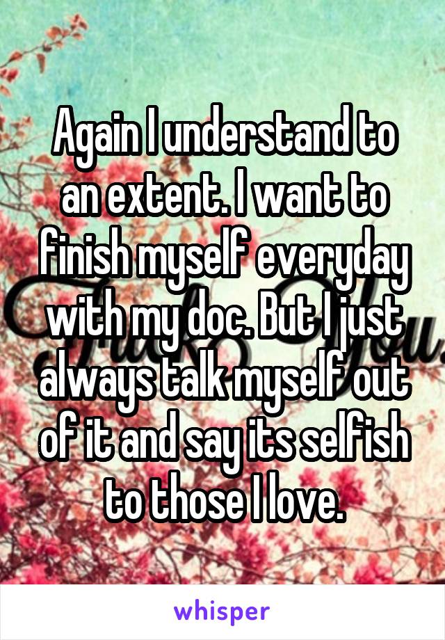 Again I understand to an extent. I want to finish myself everyday with my doc. But I just always talk myself out of it and say its selfish to those I love.