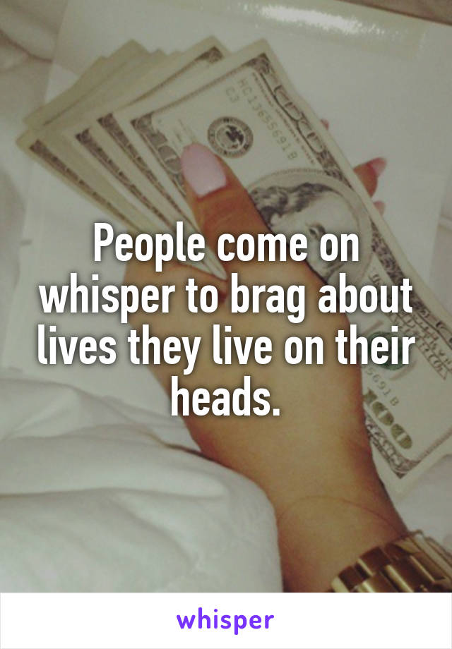 People come on whisper to brag about lives they live on their heads.