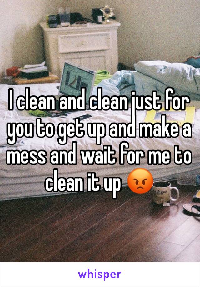 I clean and clean just for you to get up and make a mess and wait for me to clean it up 😡