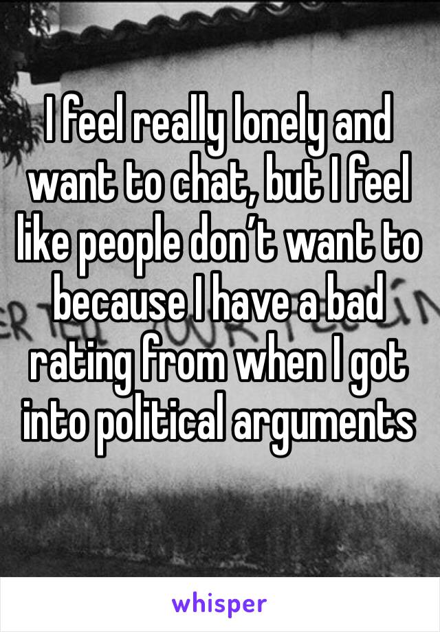 I feel really lonely and want to chat, but I feel like people don’t want to because I have a bad rating from when I got into political arguments 