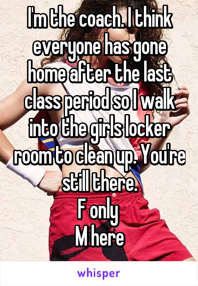 I'm the coach. I think everyone has gone home after the last class period so I walk into the girls locker room to clean up. You're still there.
F only 
M here
