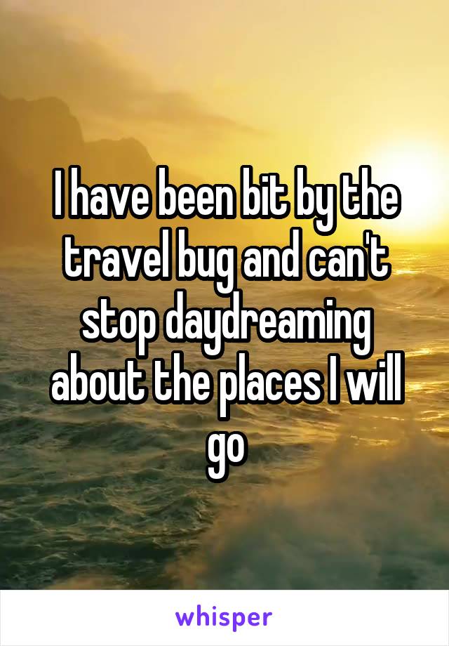 I have been bit by the travel bug and can't stop daydreaming about the places I will go