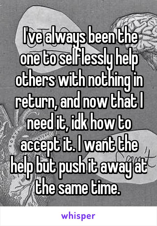  I've always been the one to selflessly help others with nothing in return, and now that I need it, idk how to accept it. I want the help but push it away at the same time. 
