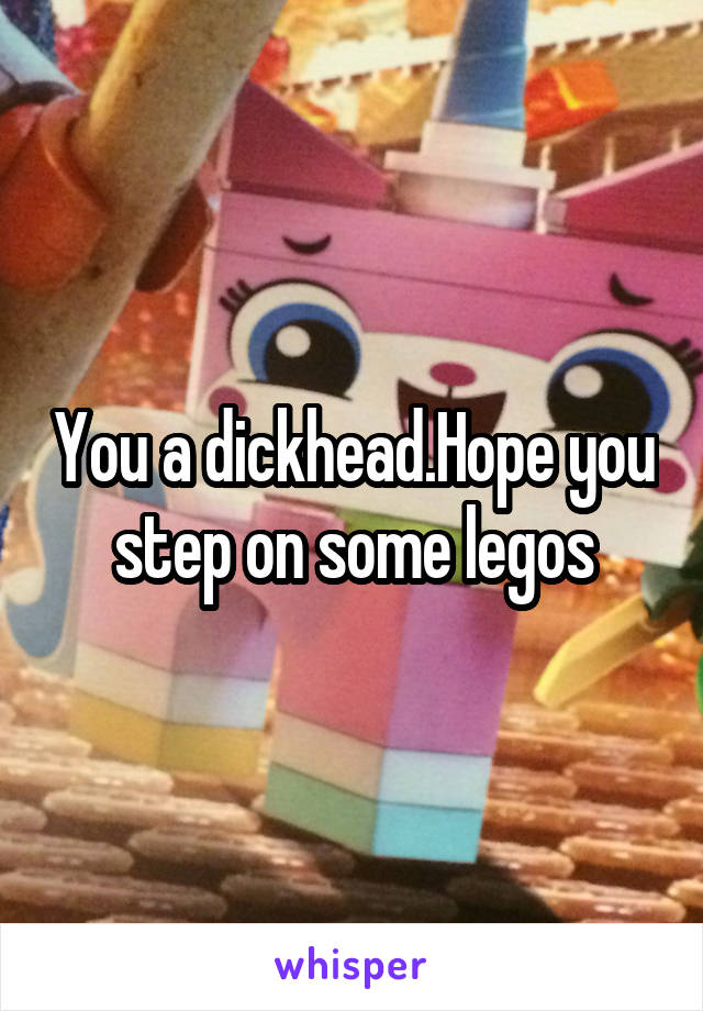 You a dickhead.Hope you step on some legos