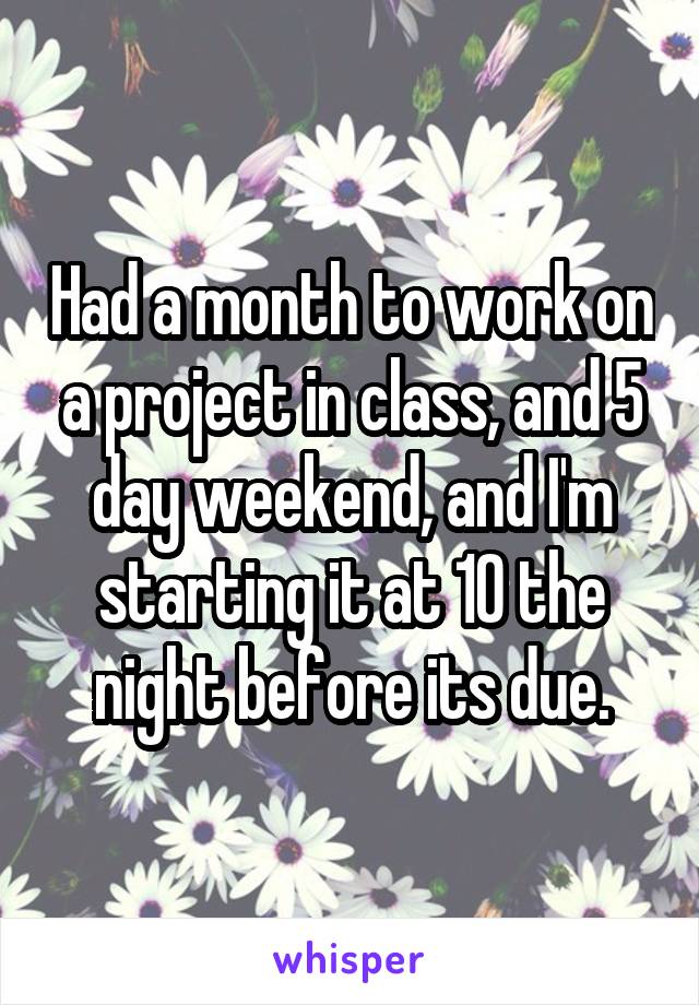 Had a month to work on a project in class, and 5 day weekend, and I'm starting it at 10 the night before its due.