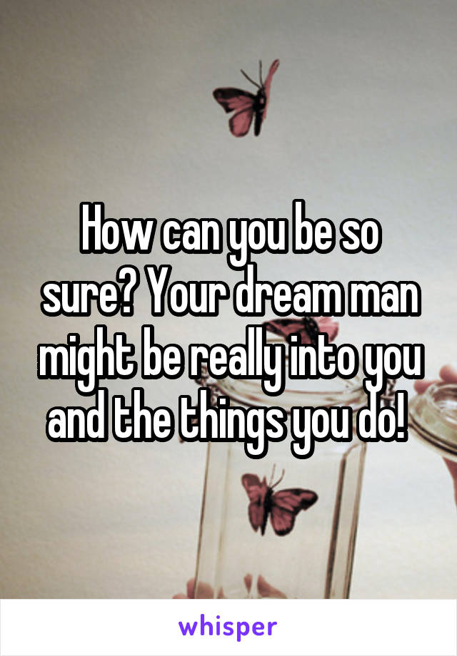 How can you be so sure? Your dream man might be really into you and the things you do! 
