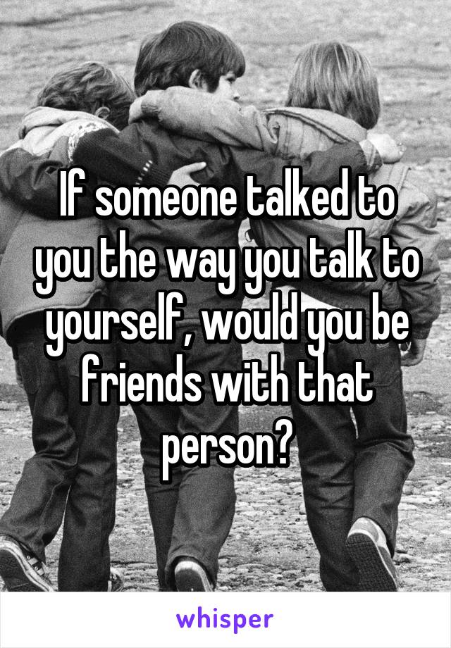 If someone talked to you the way you talk to yourself, would you be friends with that person?