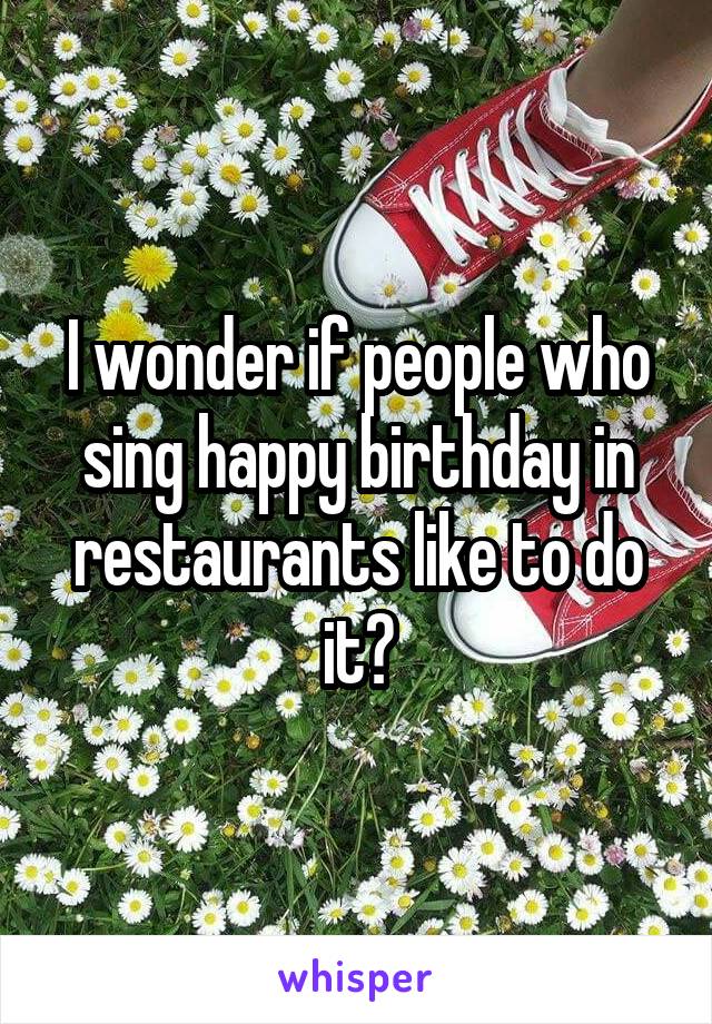 I wonder if people who sing happy birthday in restaurants like to do it?