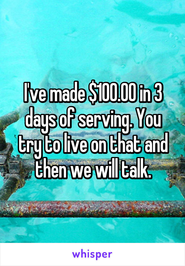 I've made $100.00 in 3 days of serving. You try to live on that and then we will talk.