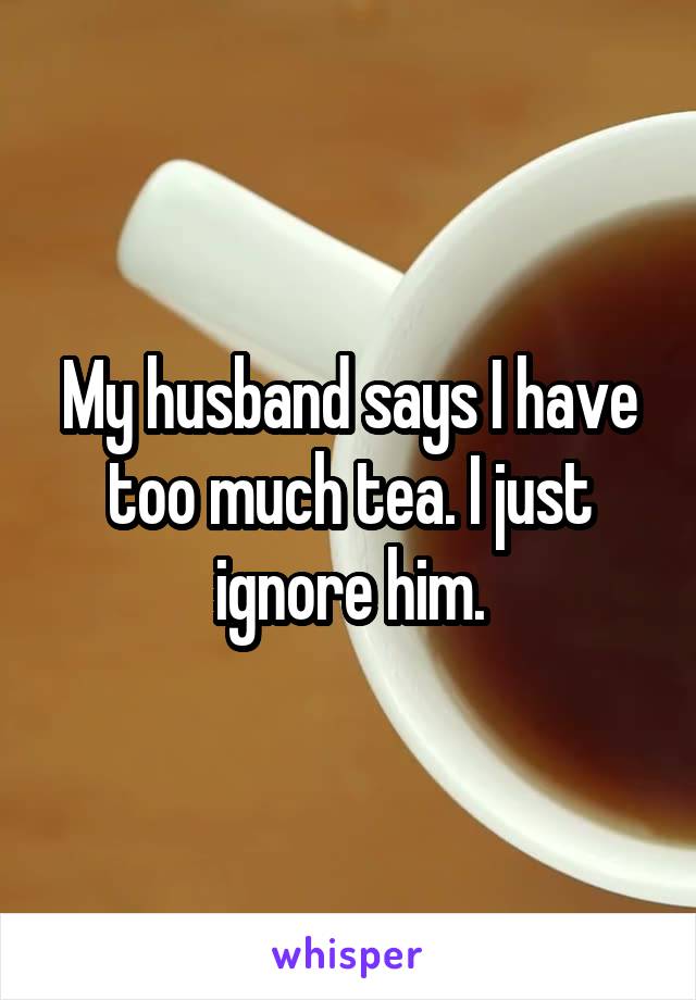 My husband says I have too much tea. I just ignore him.