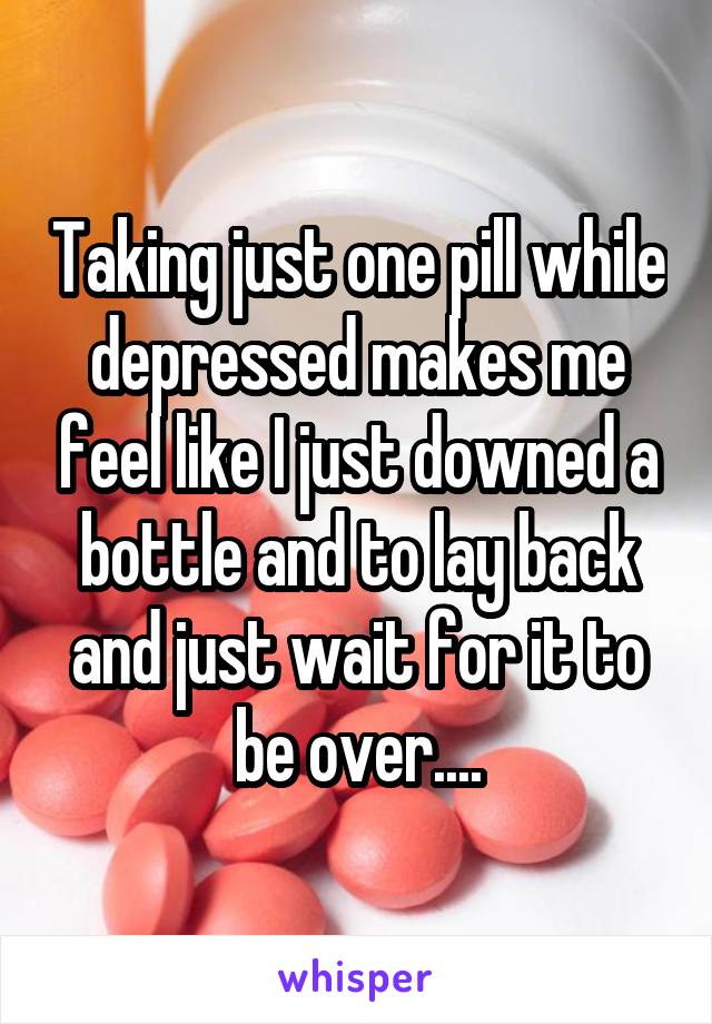 Taking just one pill while depressed makes me feel like I just downed a bottle and to lay back and just wait for it to be over....