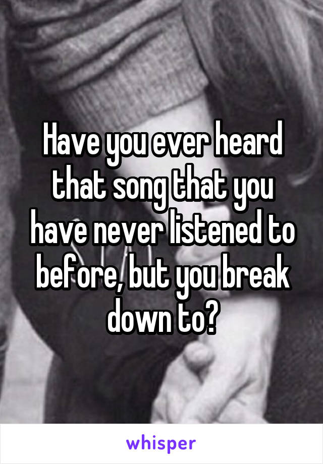 Have you ever heard that song that you have never listened to before, but you break down to?