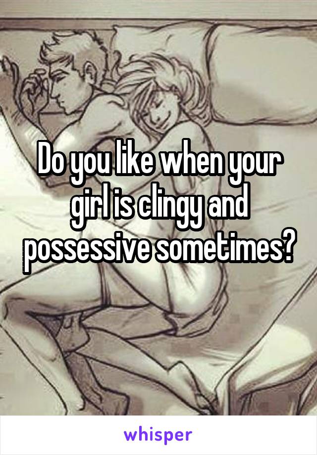 Do you like when your girl is clingy and possessive sometimes? 