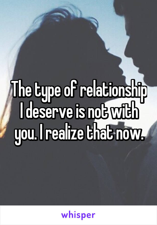 The type of relationship I deserve is not with you. I realize that now.