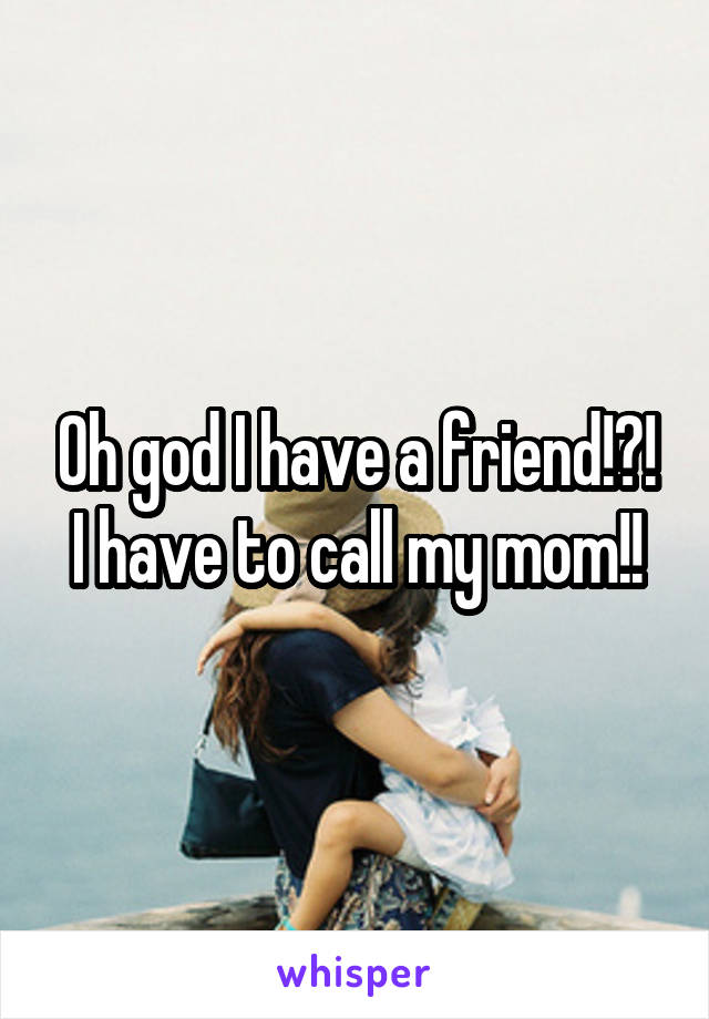 Oh god I have a friend!?!
I have to call my mom!!